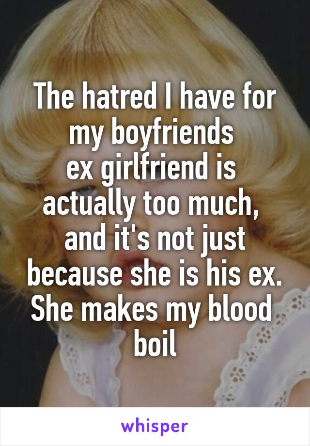 The hatred I have for my boyfriends 
ex girlfriend is 
actually too much, 
and it's not just because she is his ex. She makes my blood 
boil