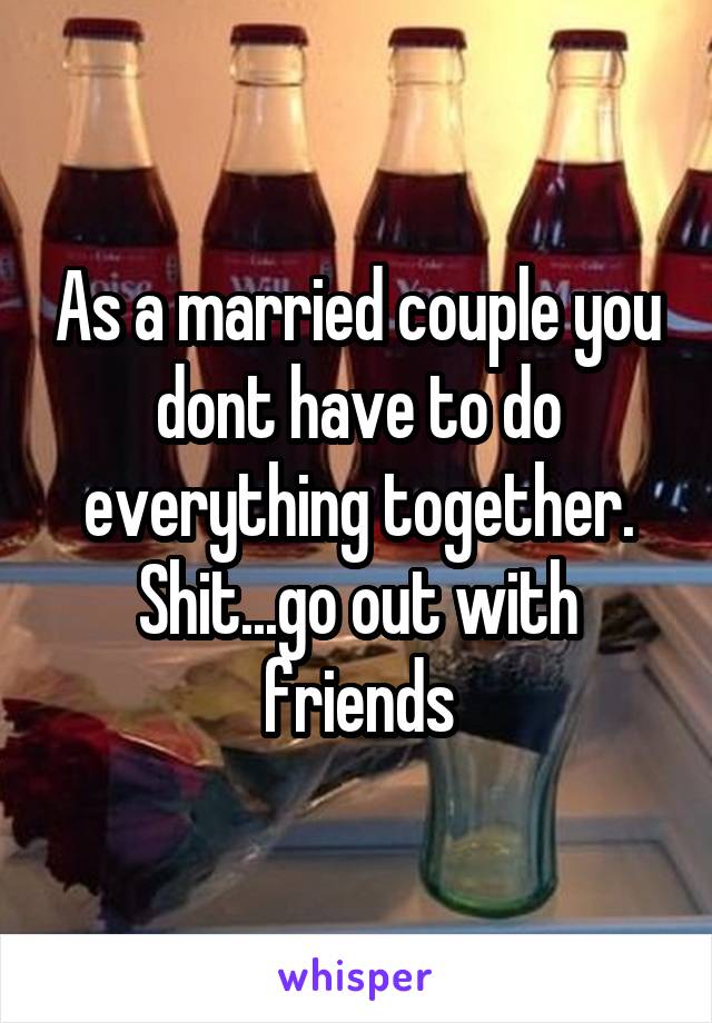 As a married couple you dont have to do everything together. Shit...go out with friends