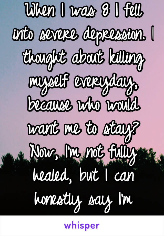 When I was 8 I fell into severe depression. I thought about killing myself everyday, because who would want me to stay? Now, I'm not fully healed, but I can honestly say I'm getting there... 