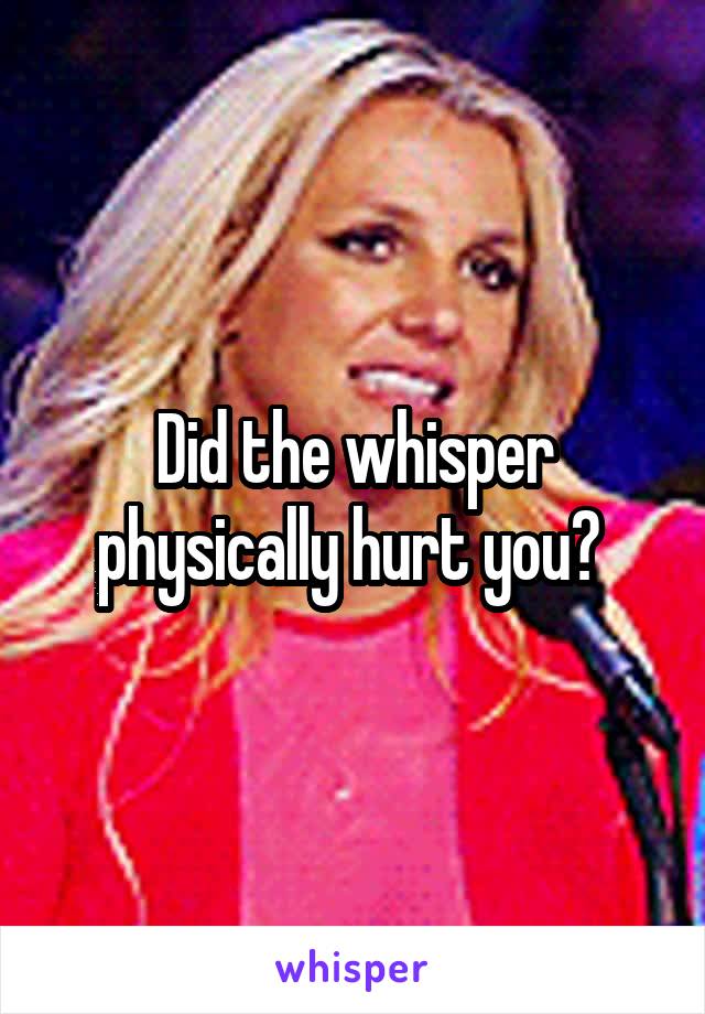 Did the whisper physically hurt you? 