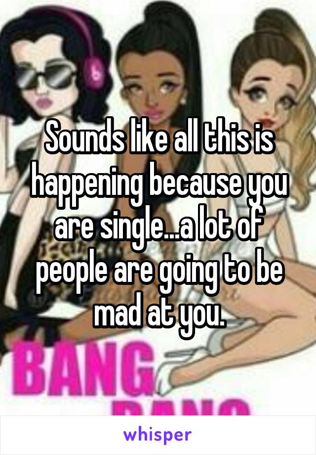 Sounds like all this is happening because you are single...a lot of people are going to be mad at you.