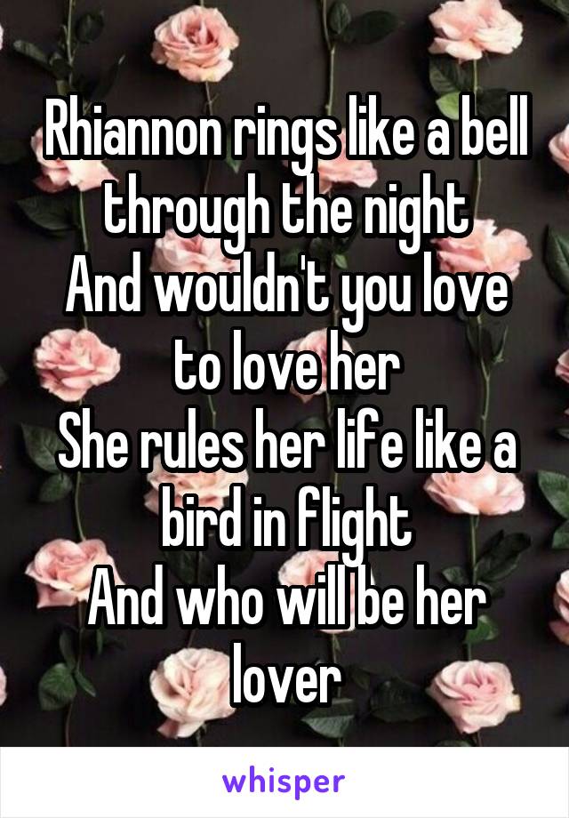 Rhiannon rings like a bell through the night
And wouldn't you love to love her
She rules her life like a bird in flight
And who will be her lover