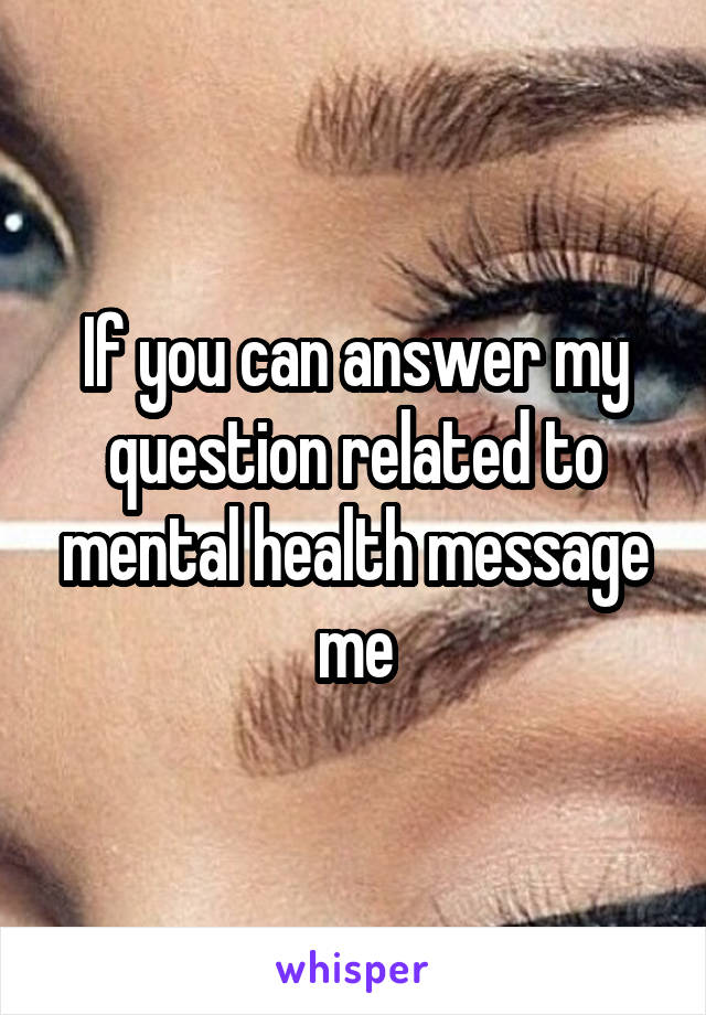 If you can answer my question related to mental health message me