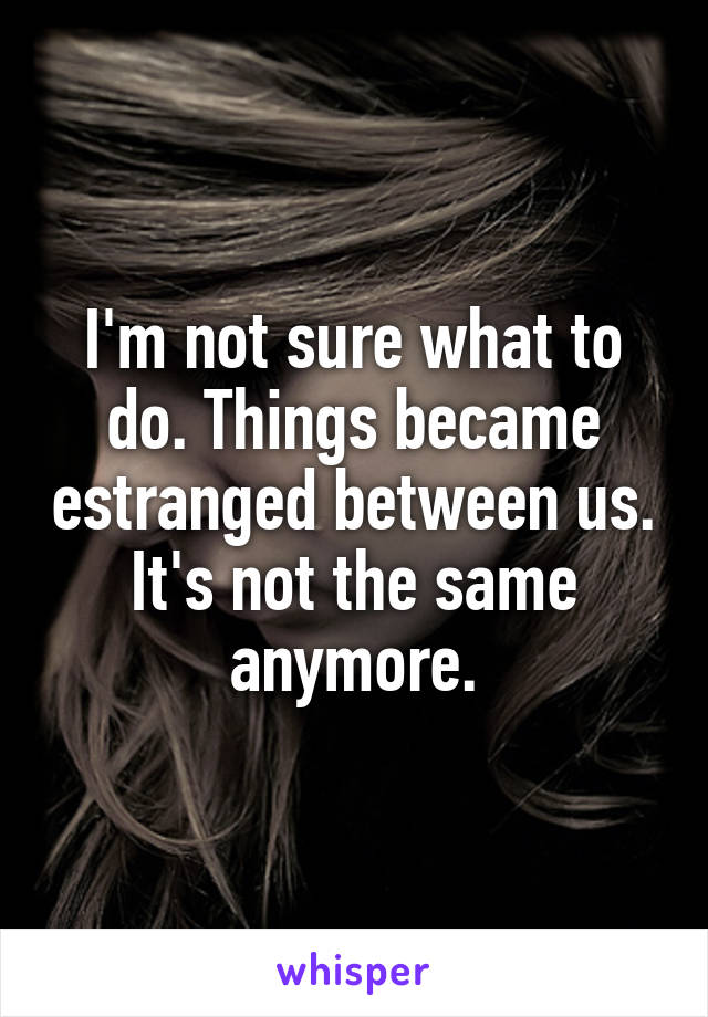 I'm not sure what to do. Things became estranged between us. It's not the same anymore.