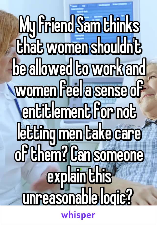 My friend Sam thinks that women shouldn't be allowed to work and women feel a sense of entitlement for not letting men take care of them? Can someone explain this unreasonable logic? 