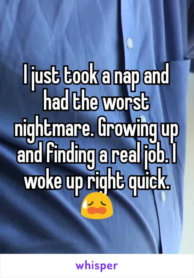 I just took a nap and had the worst nightmare. Growing up and finding a real job. I woke up right quick. 😥