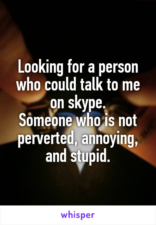 Looking for a person who could talk to me on skype.
Someone who is not perverted, annoying, and stupid.