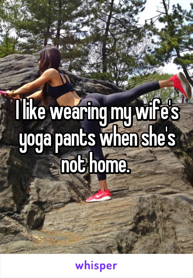 I like wearing my wife's yoga pants when she's not home. 