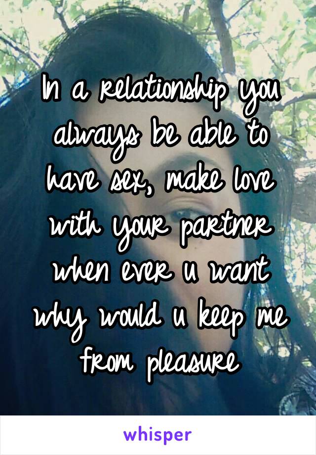 In a relationship you always be able to have sex, make love with your partner when ever u want why would u keep me from pleasure