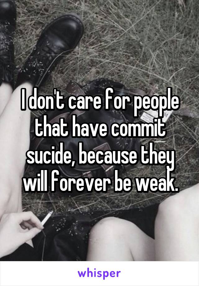 I don't care for people that have commit sucide, because they will forever be weak.