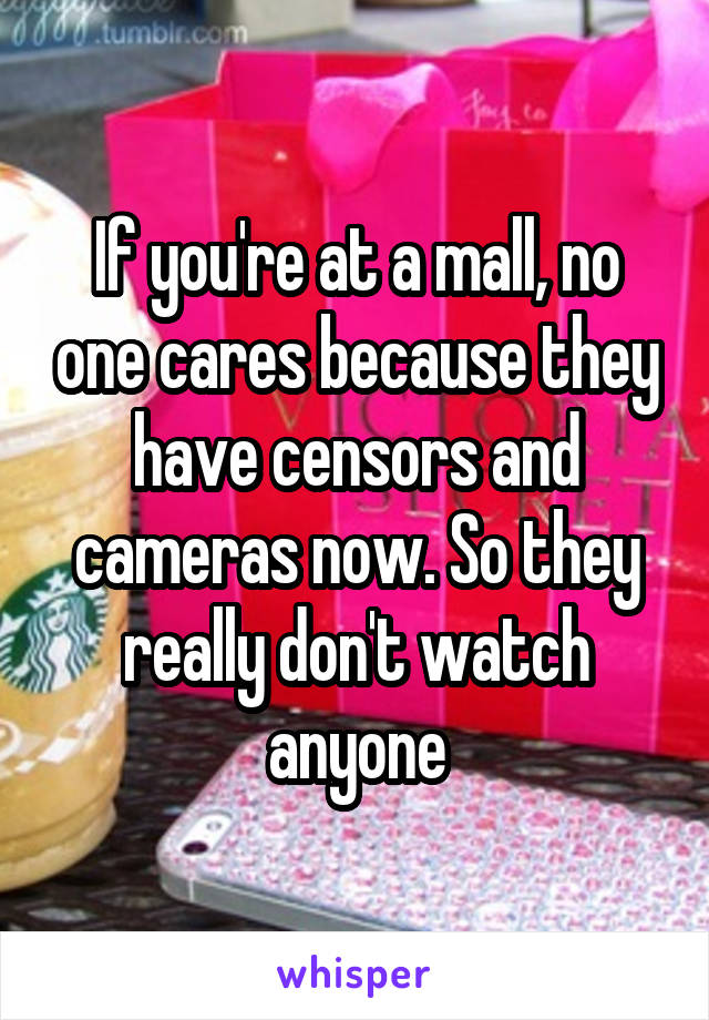 If you're at a mall, no one cares because they have censors and cameras now. So they really don't watch anyone