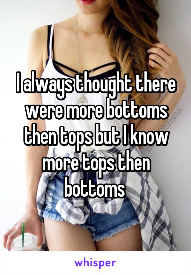 I always thought there were more bottoms then tops but I know more tops then bottoms 