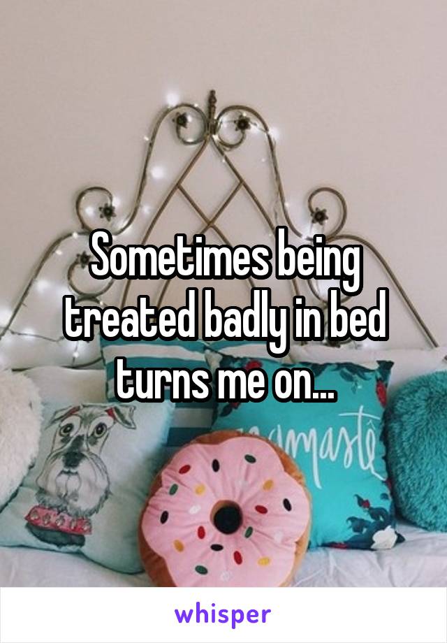 Sometimes being treated badly in bed turns me on...