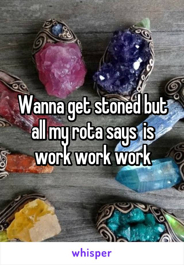 Wanna get stoned but all my rota says  is work work work