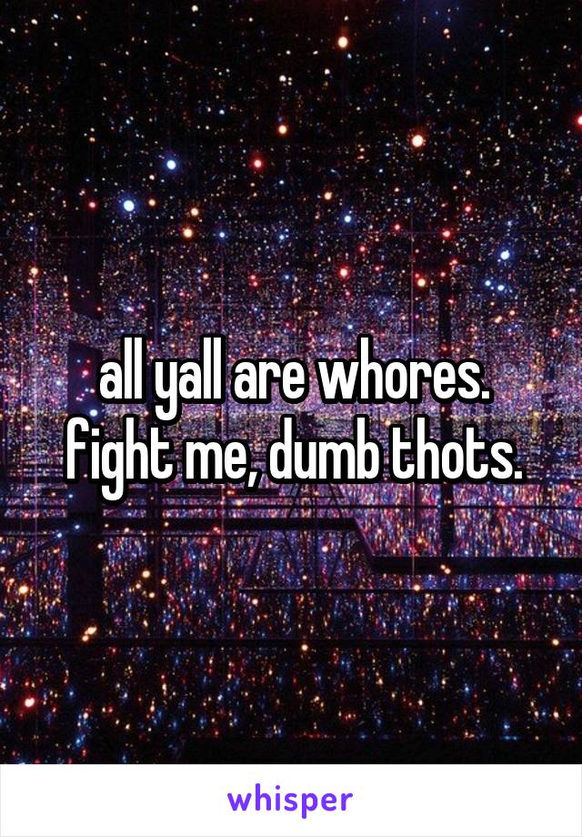 all yall are whores. fight me, dumb thots.