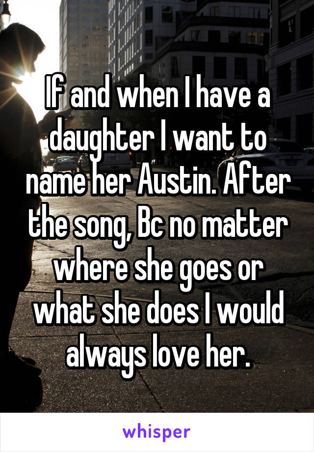 If and when I have a daughter I want to name her Austin. After the song, Bc no matter where she goes or what she does I would always love her.