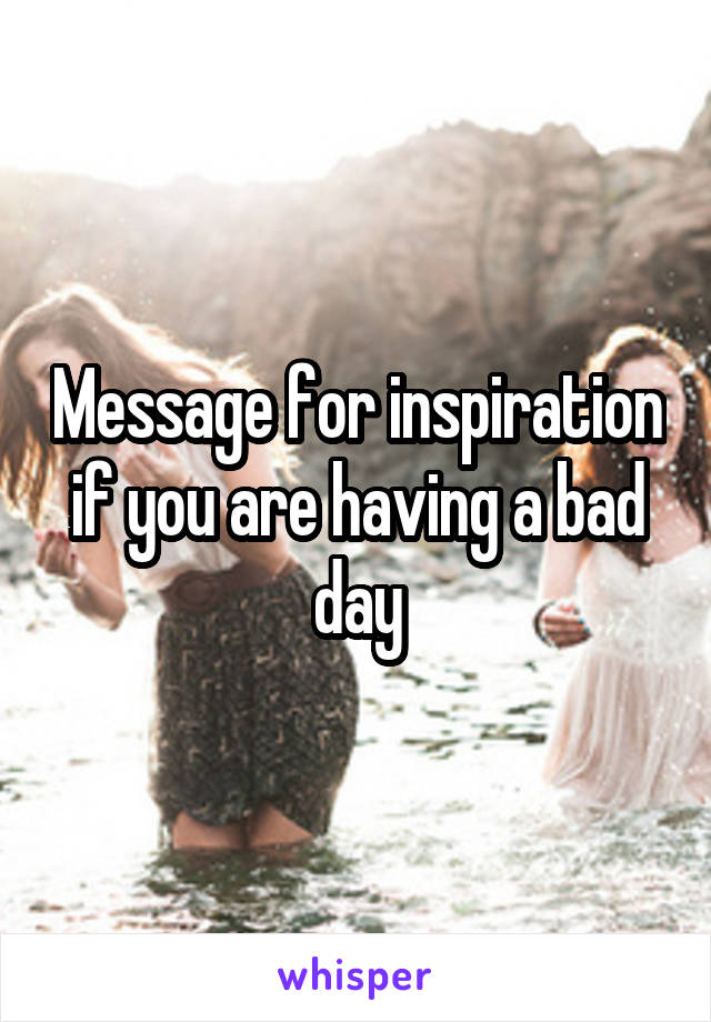 Message for inspiration if you are having a bad day