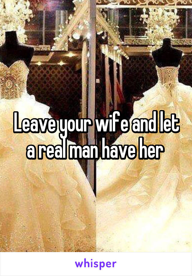 Leave your wife and let
a real man have her 