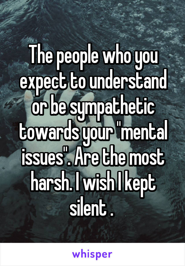 The people who you expect to understand or be sympathetic towards your "mental issues". Are the most harsh. I wish I kept silent . 