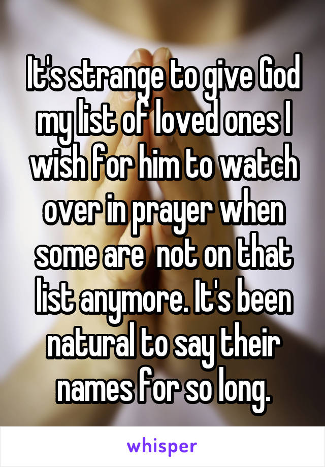 It's strange to give God my list of loved ones I wish for him to watch over in prayer when some are  not on that list anymore. It's been natural to say their names for so long.