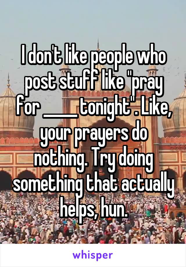 I don't like people who post stuff like "pray for _____ tonight". Like, your prayers do nothing. Try doing something that actually helps, hun.