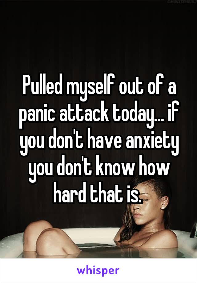 Pulled myself out of a panic attack today... if you don't have anxiety you don't know how hard that is. 