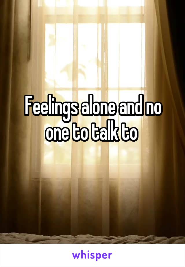 Feelings alone and no one to talk to 
