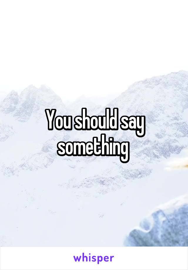 You should say something 