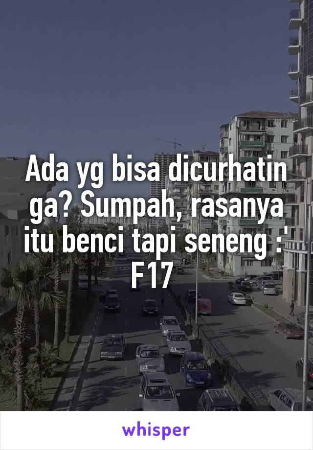 Ada yg bisa dicurhatin ga? Sumpah, rasanya itu benci tapi seneng :'
F17 