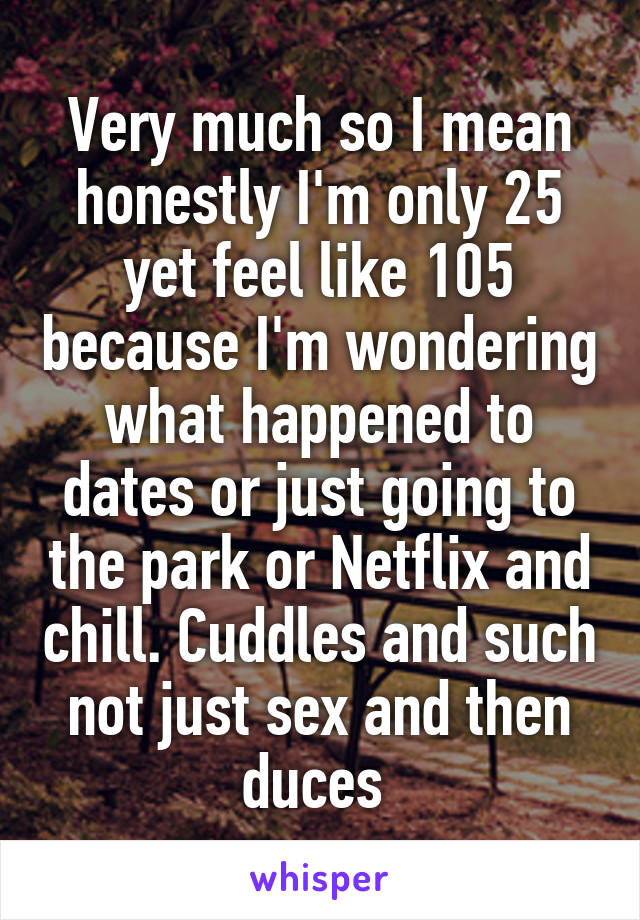 Very much so I mean honestly I'm only 25 yet feel like 105 because I'm wondering what happened to dates or just going to the park or Netflix and chill. Cuddles and such not just sex and then duces 