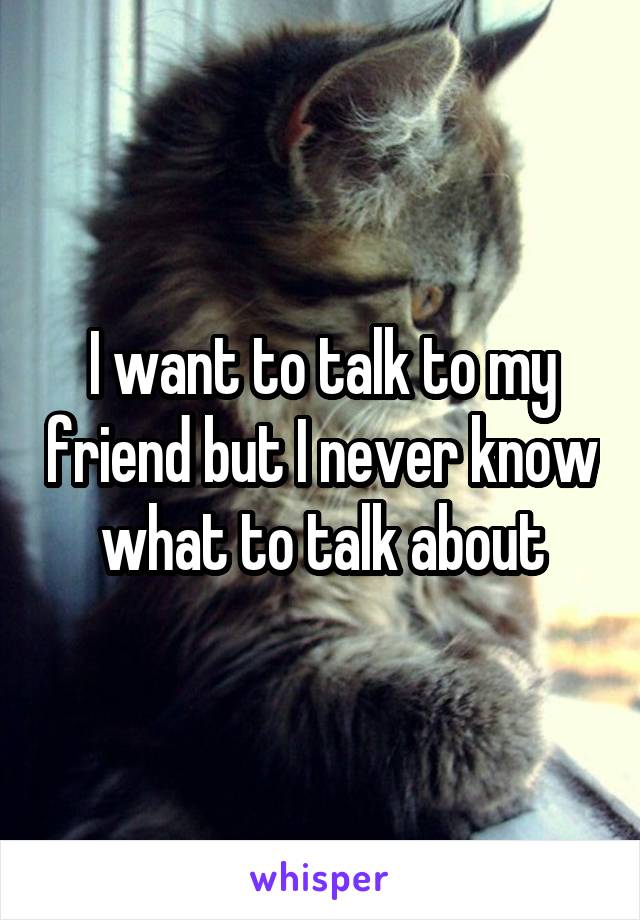 I want to talk to my friend but I never know what to talk about