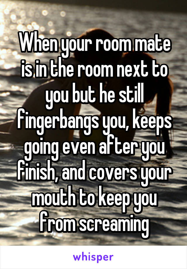 When your room mate is in the room next to you but he still fingerbangs you, keeps going even after you finish, and covers your mouth to keep you from screaming