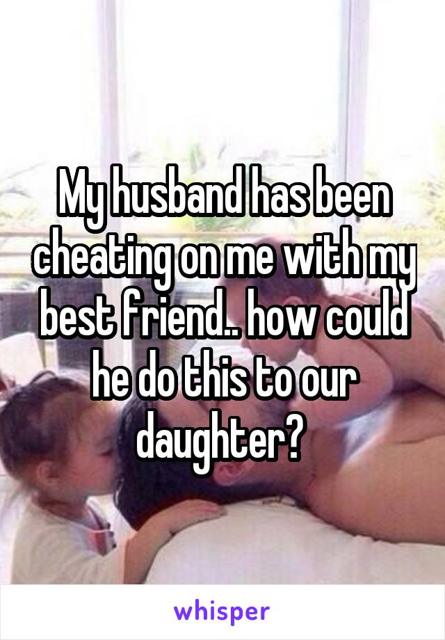 My husband has been cheating on me with my best friend.. how could he do this to our daughter? 