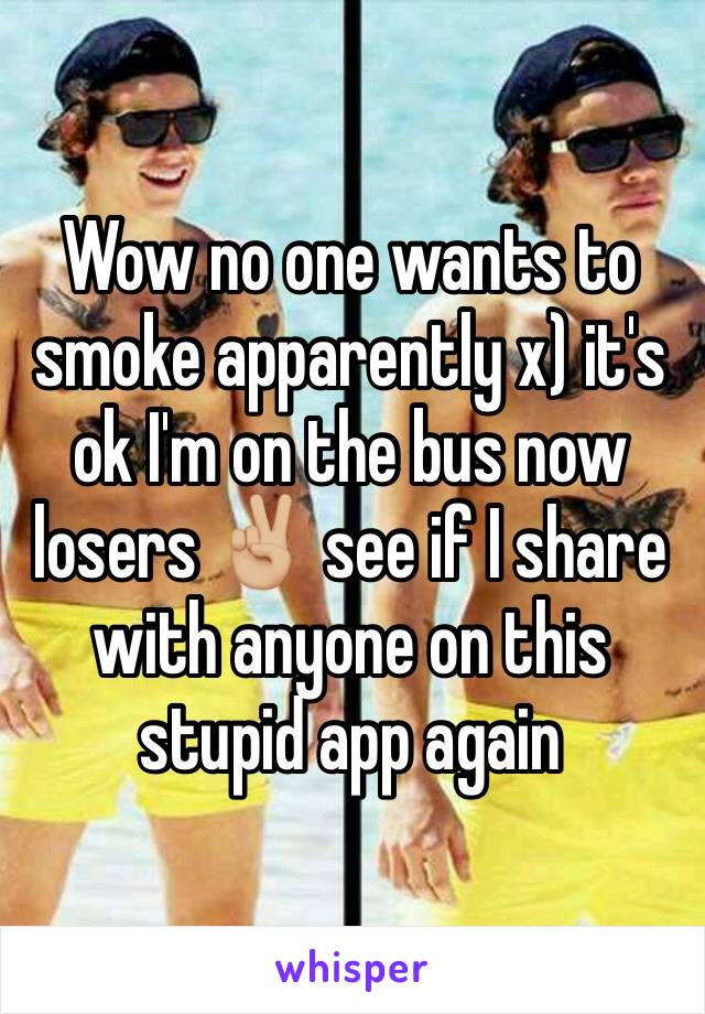 Wow no one wants to smoke apparently x) it's ok I'm on the bus now losers ✌🏼 see if I share with anyone on this stupid app again