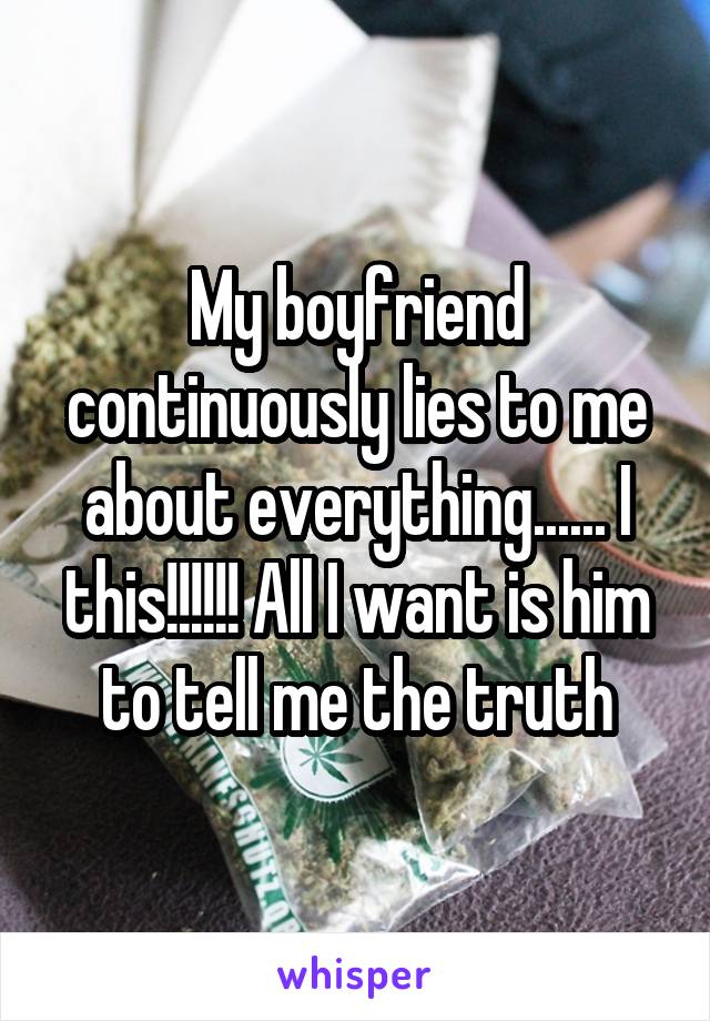 My boyfriend continuously lies to me about everything...... I this!!!!!! All I want is him to tell me the truth