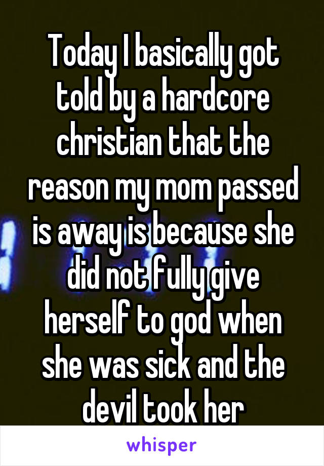 Today I basically got told by a hardcore christian that the reason my mom passed is away is because she did not fully give herself to god when she was sick and the devil took her