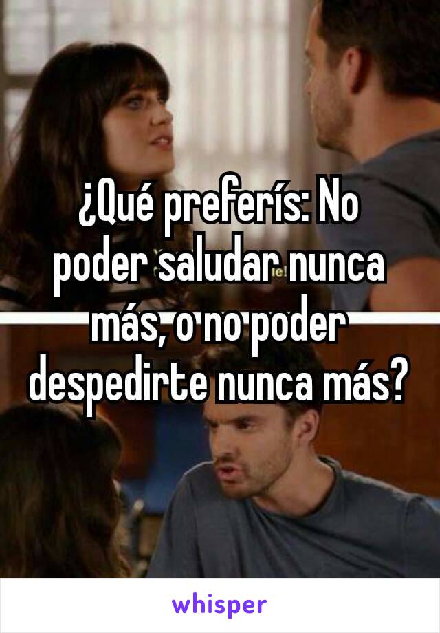 ¿Qué preferís: No poder saludar nunca más, o no poder despedirte nunca más?
