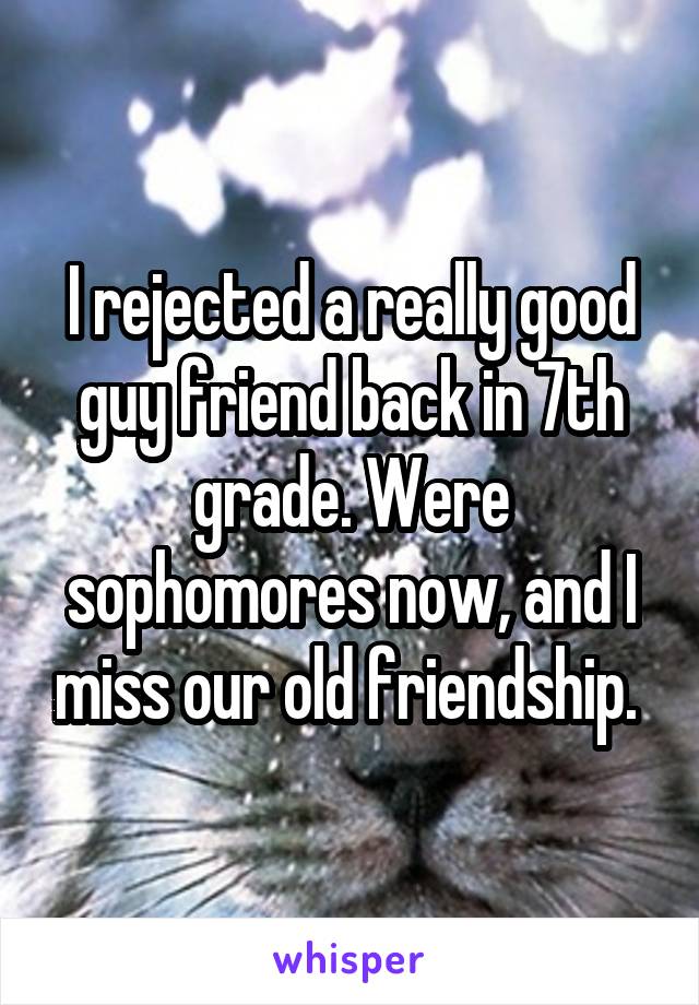 I rejected a really good guy friend back in 7th grade. Were sophomores now, and I miss our old friendship. 