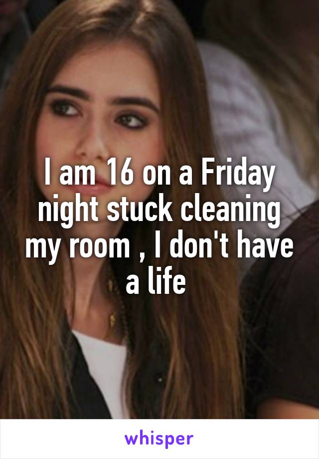 I am 16 on a Friday night stuck cleaning my room , I don't have a life 