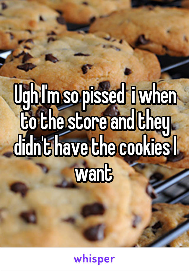 Ugh I'm so pissed  i when to the store and they didn't have the cookies I want 