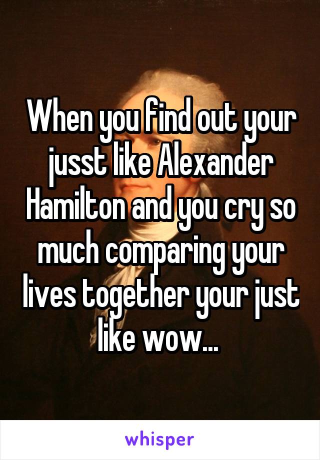 When you find out your jusst like Alexander Hamilton and you cry so much comparing your lives together your just like wow... 