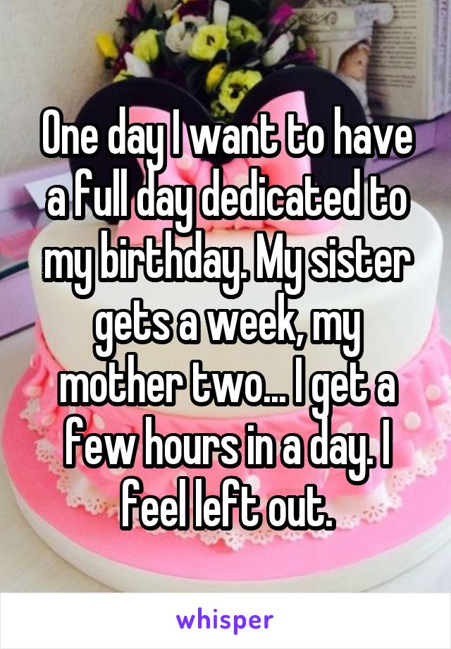 One day I want to have a full day dedicated to my birthday. My sister gets a week, my mother two... I get a few hours in a day. I feel left out.