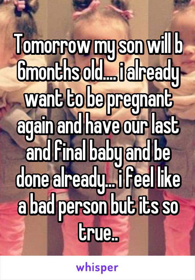 Tomorrow my son will b 6months old.... i already want to be pregnant again and have our last and final baby and be done already... i feel like a bad person but its so true..