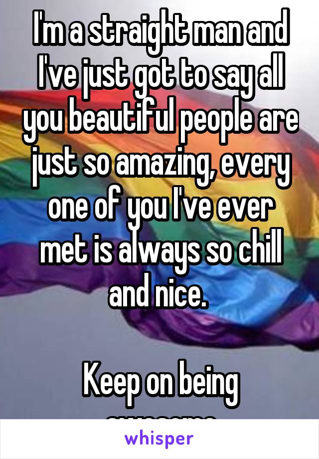 I'm a straight man and I've just got to say all you beautiful people are just so amazing, every one of you I've ever met is always so chill and nice. 

Keep on being awesome