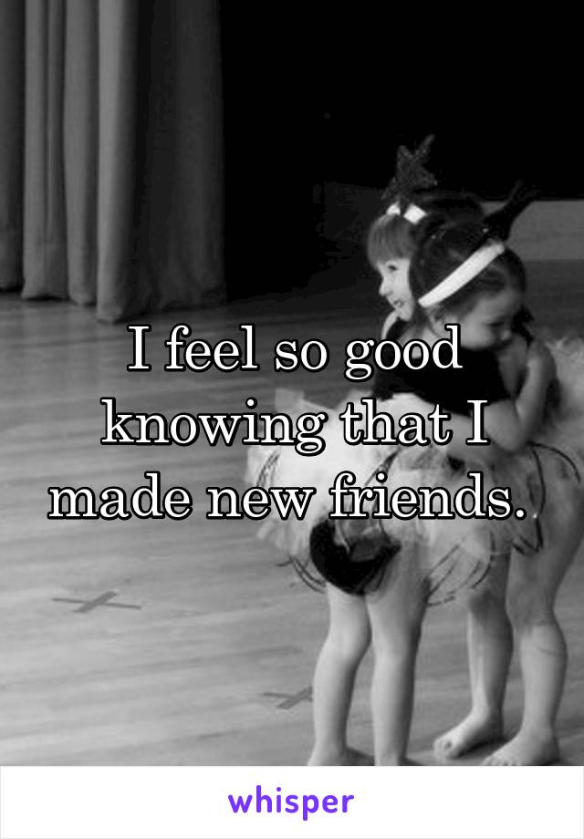 I feel so good knowing that I made new friends. 