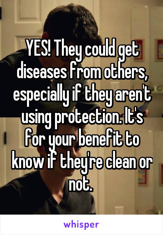 YES! They could get diseases from others, especially if they aren't using protection. It's for your benefit to know if they're clean or not. 