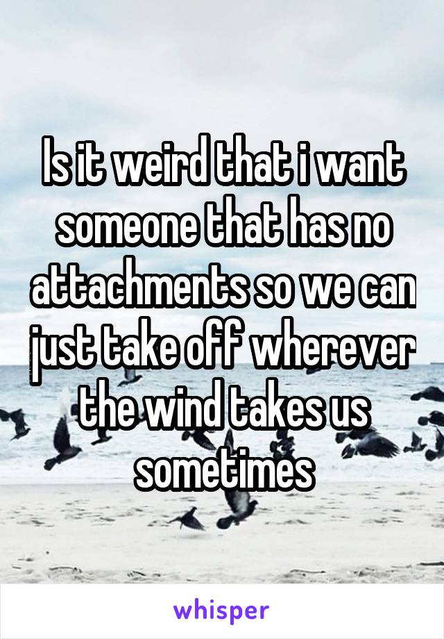 Is it weird that i want someone that has no attachments so we can just take off wherever the wind takes us sometimes