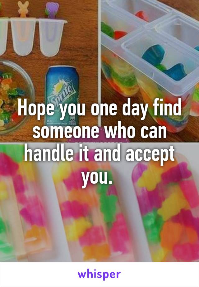 Hope you one day find someone who can handle it and accept you. 