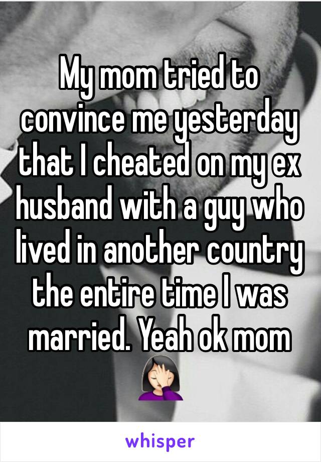 My mom tried to convince me yesterday that I cheated on my ex husband with a guy who lived in another country the entire time I was married. Yeah ok mom
🤦🏻‍♀️