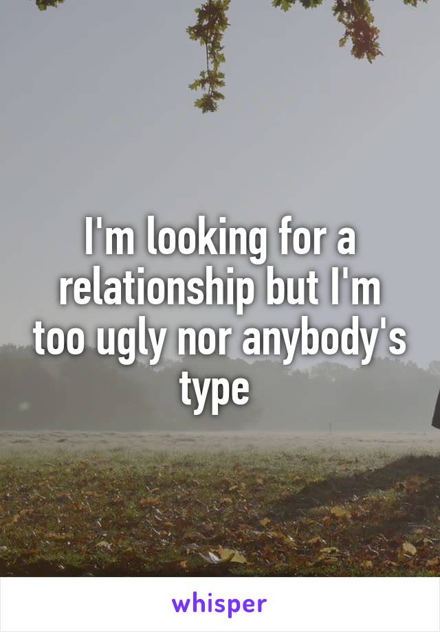 I'm looking for a relationship but I'm too ugly nor anybody's type 